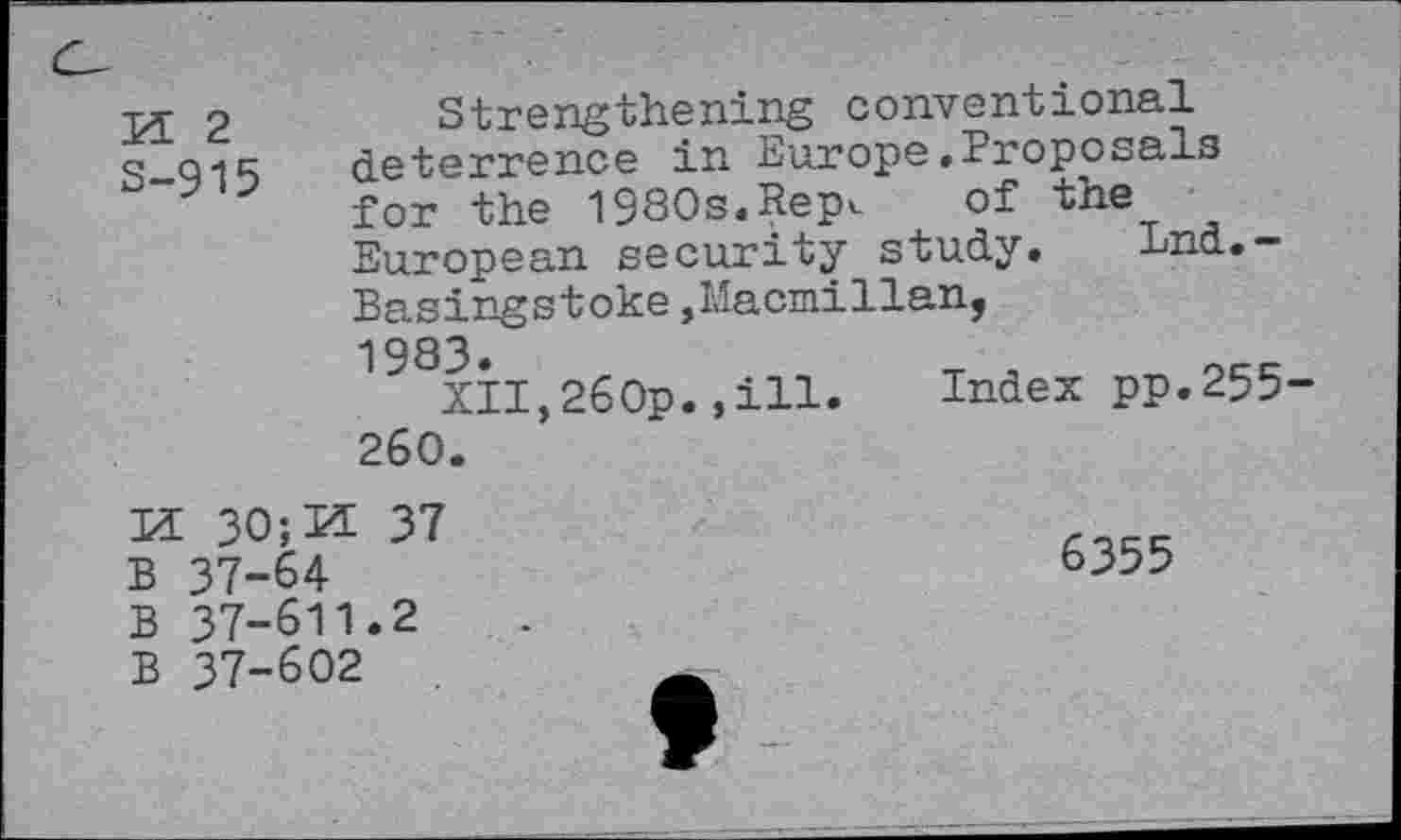 ﻿M 2
S-915
Strengthening conventional deterrence in Europe.Proposals for the 1980s.Repc of the European security study. Lnd.-Basingstoke,Macmillan, 1983.	T , occ
XII,260p.»ill. Index pp.255-260.
bdtd td
30;K 37 37-64 37-611.2 37-602
6355